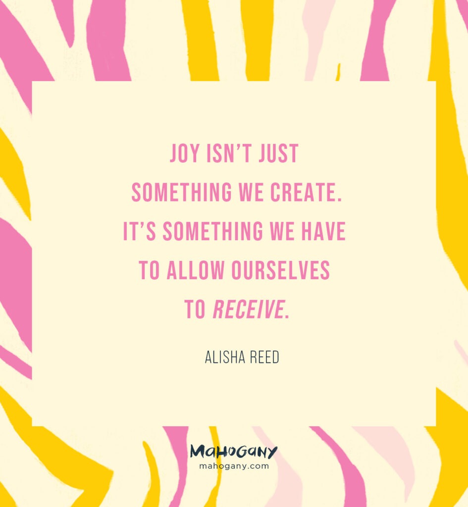 Joy isn’t just something we create. It’s something we have to allow ourselves to receive. -Alisha Reed