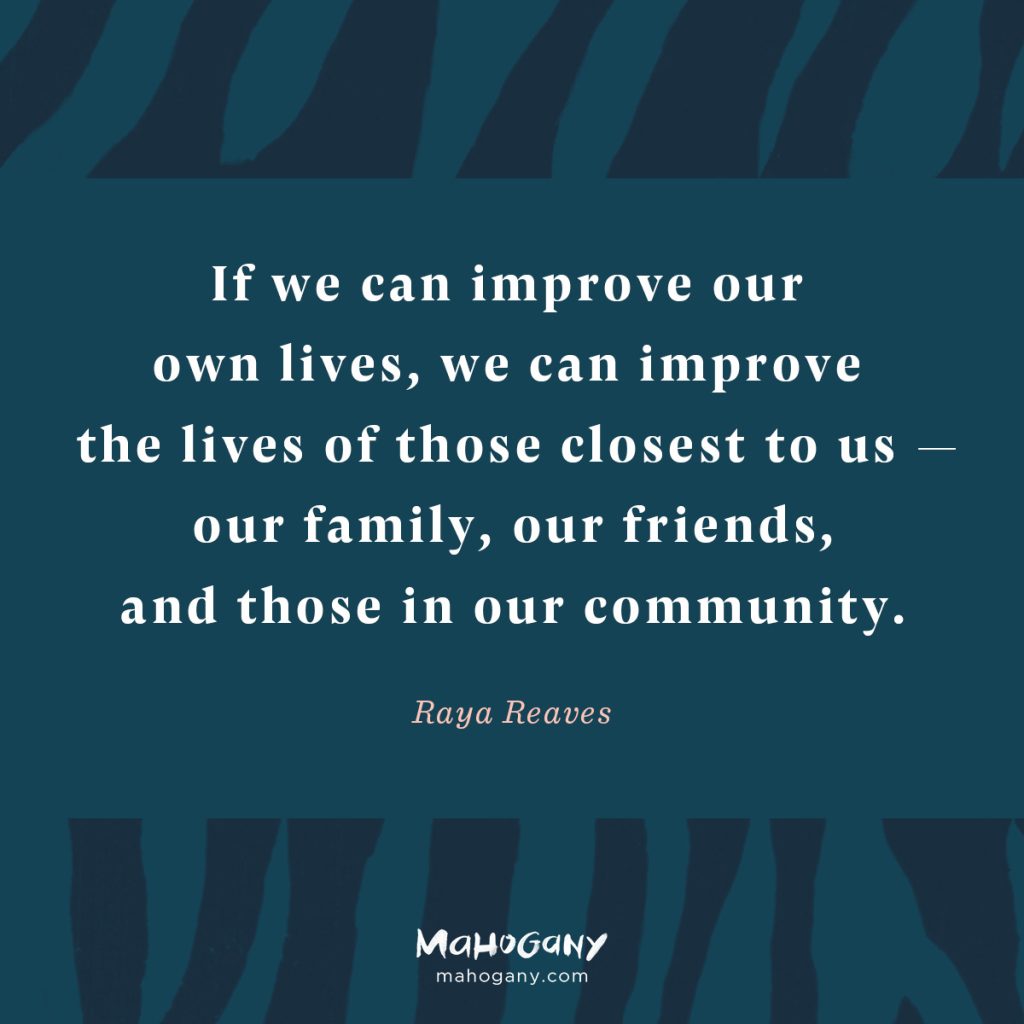 If we can improve our own lives, we can improve the lives of those closest to us — our family, our friends, and those in our community. -Raya Reaves