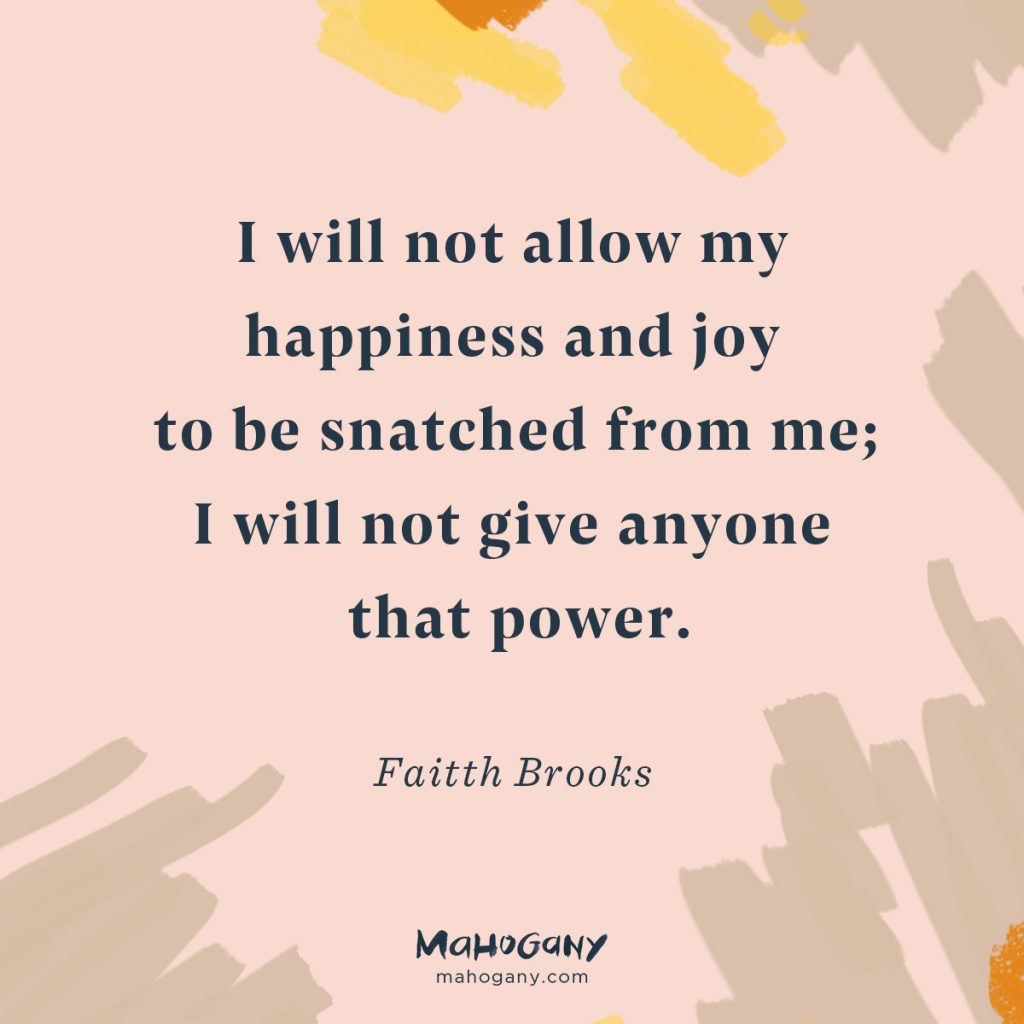 I will not allow my happiness and joy to be snatched from me; I will not give anyone that power. -Faitth Brooks