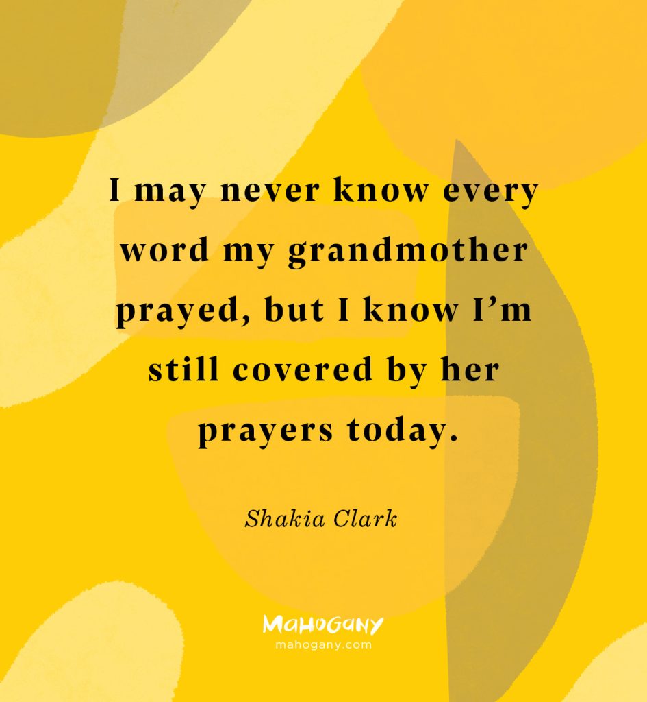 I may never know every word my grandmother prayed, but I know I’m still covered by her prayers today. -Shakia Clark
