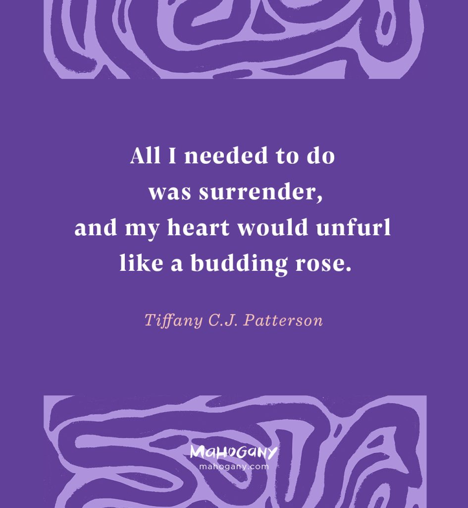 All I needed to do was surrender, and my heart would unfurl like a budding rose. -Tiffany C.J. Patterson