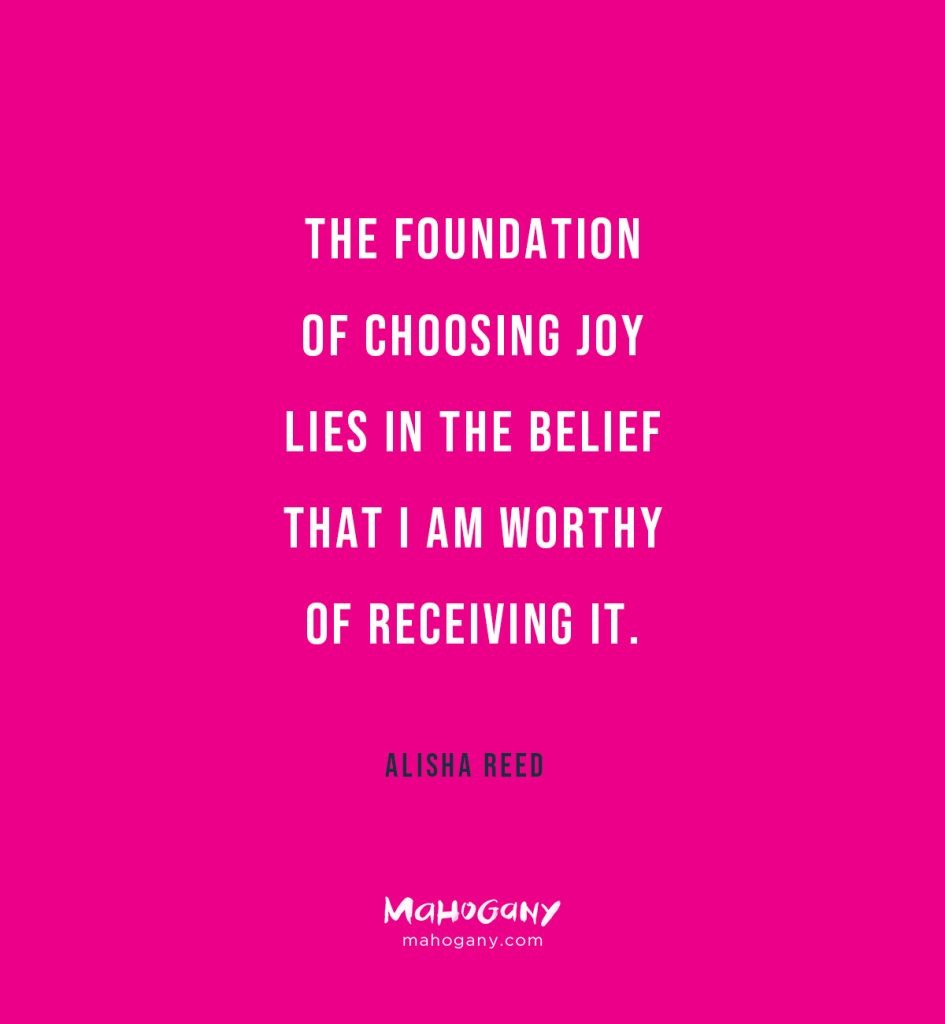 Choosing joy lies in the belief that I am worthy of receiving it. -Alisha Reed