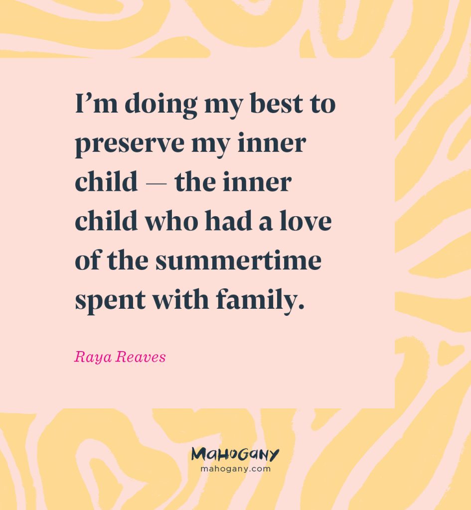 I’m doing my best to preserve my inner child — the inner child who had a love of the summertime spent with family. -Raya Reaves