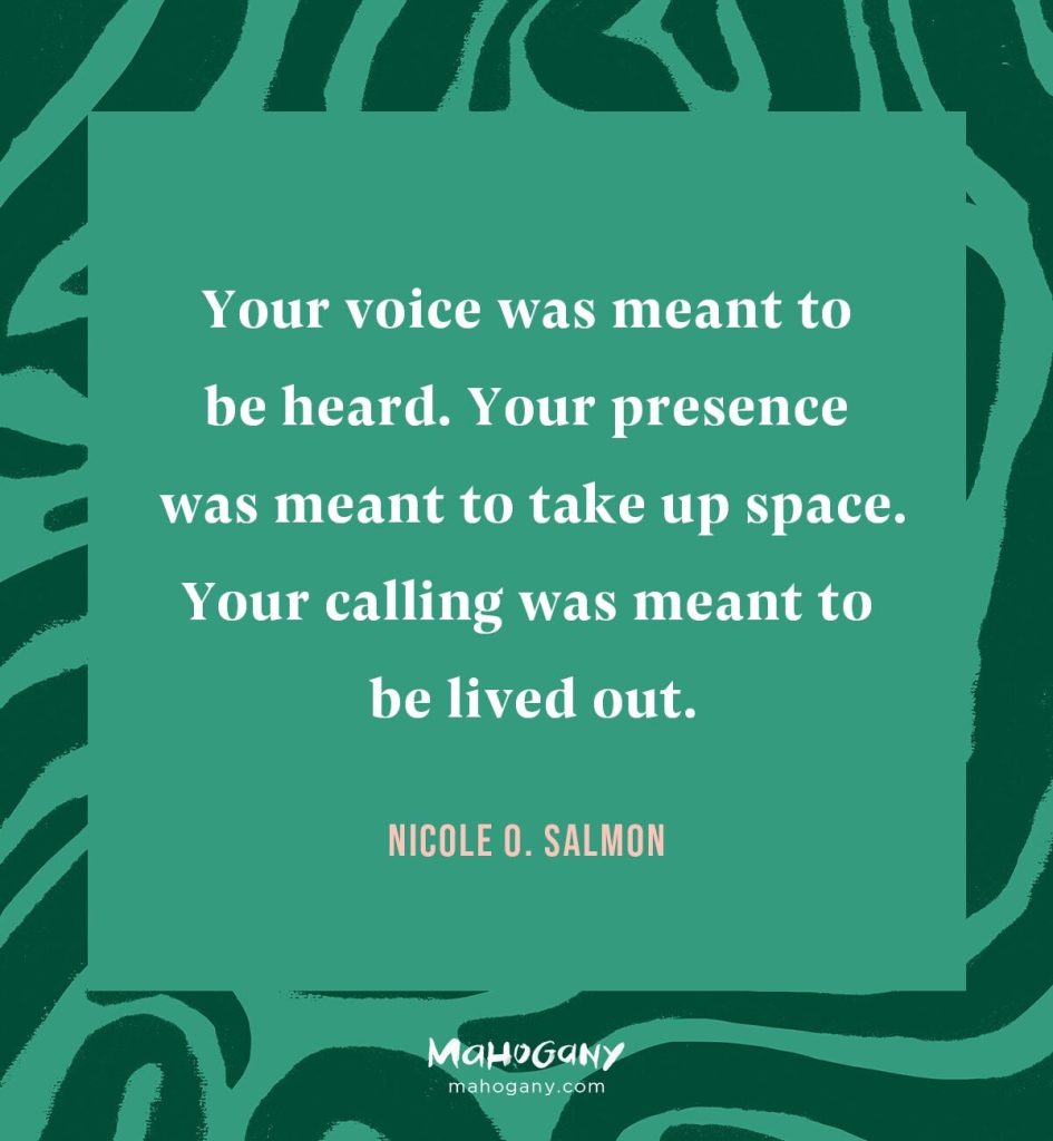Your voice was meant to be heard. Your presence was meant to take up space. Your calling was meant to be lived out. -Nicole O. Salmon