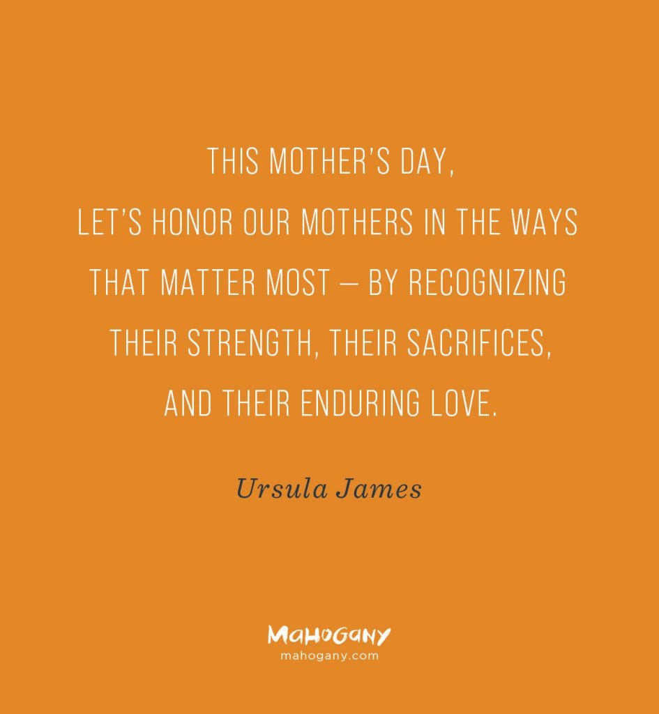 This Mother’s Day, let’s honor our mothers in the ways that matter most — by recognizing their strength, their sacrifices, and their enduring love. -Ursula James