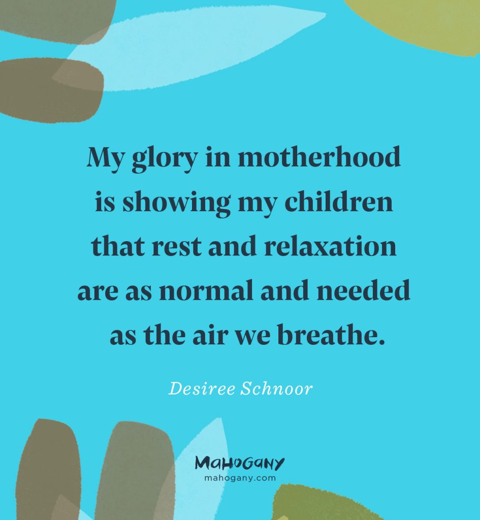 My glory in motherhood is showing my children that rest and relaxation are as normal and needed as the air we breathe. -Desiree Schnoor
