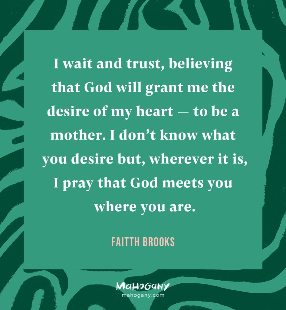 I wait and trust, believing that God will grant me the desire of my heart — to be a mother. I don’t know what you desire but, wherever it is, I pray that God meets you where you are. -Faitth Brooks