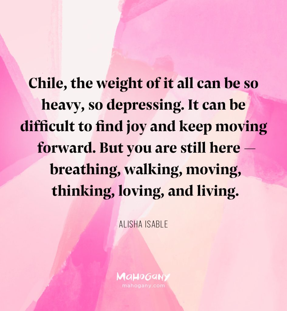 Chile, the weight of it all can be so heavy, so depressing. It can be difficult to find joy and keep moving forward. But you are still here — breathing, walking, moving, thinking, loving, and living. -Alisha Isable