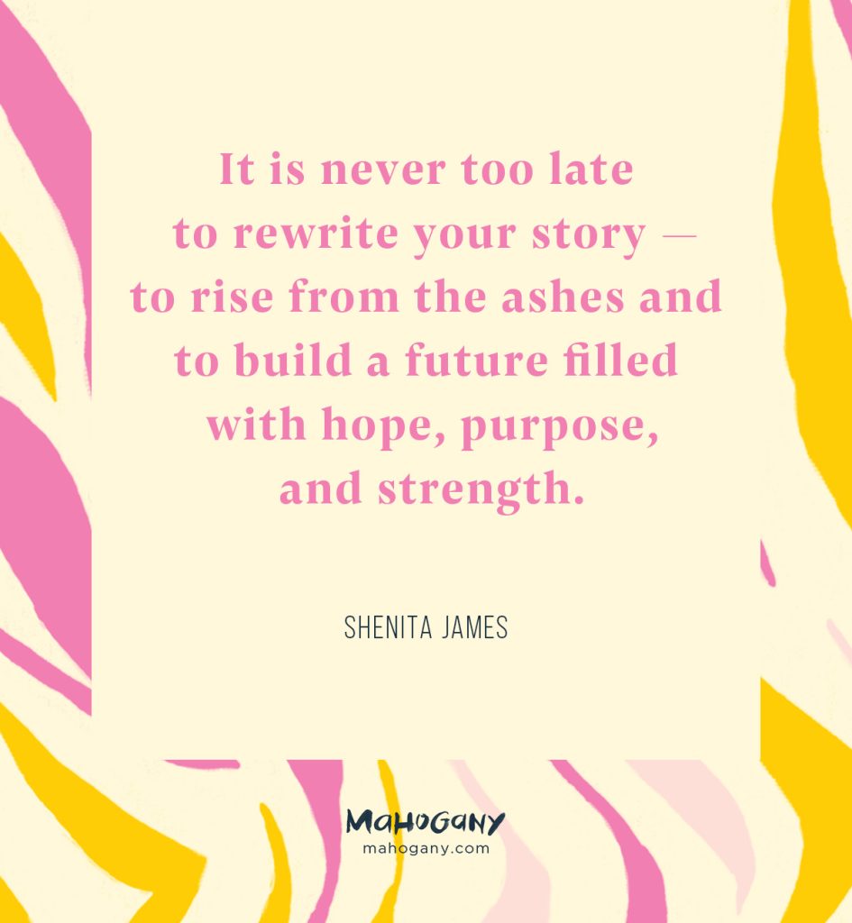 It is never too late to rewrite your story — to rise from the ashes and to build a future filled with hope, purpose, and strength. -Shenita James