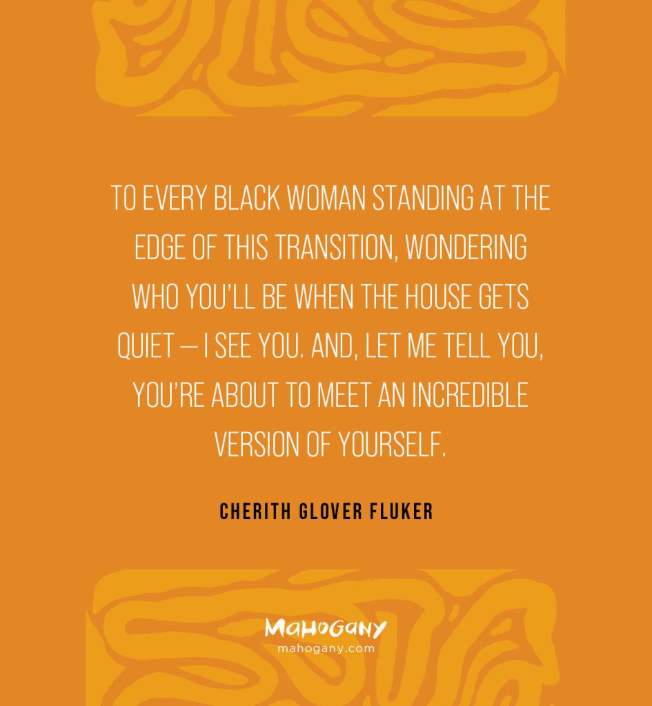 To every Black woman standing at the edge of this transition, wondering who you’ll be when the house gets quiet — I see you. And, let me tell you, you’re about to meet an incredible version of yourself. -Cherith Glover Fluker