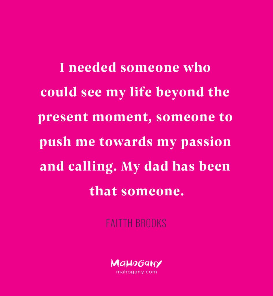 I needed someone who could see my life beyond the present moment, someone to push me towards my passion and calling. My dad has been that someone. -Faitth Brooks
