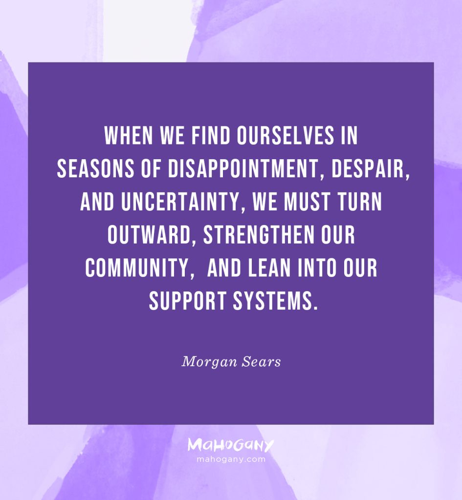 When we find ourselves in seasons of disappointment, despair, and uncertainty, we must turn outward, strengthen our community, and lean into our support systems. -Morgan Sears