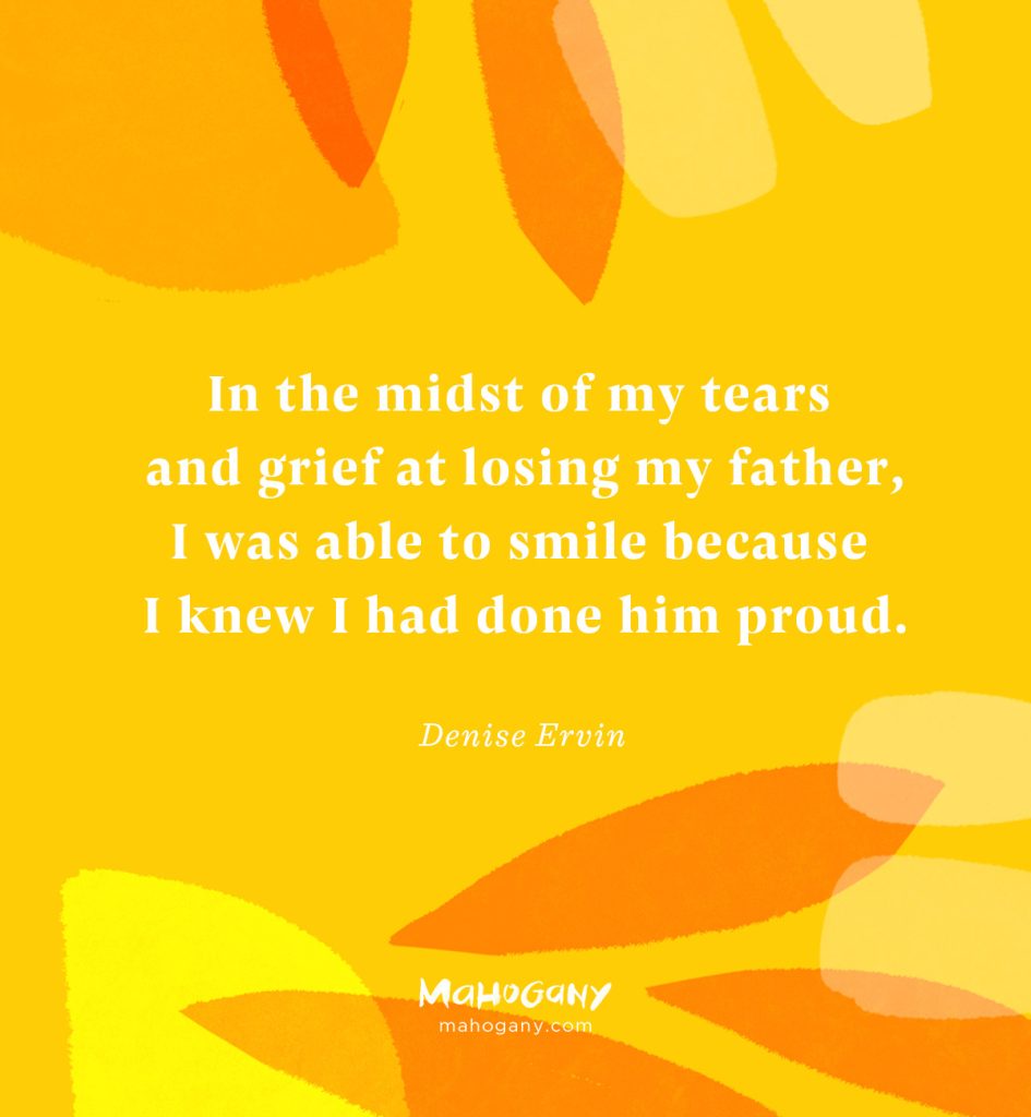 In the midst of my tears and grief at losing my father, I was able to smile because I knew I had done him proud. -Denise Ervin