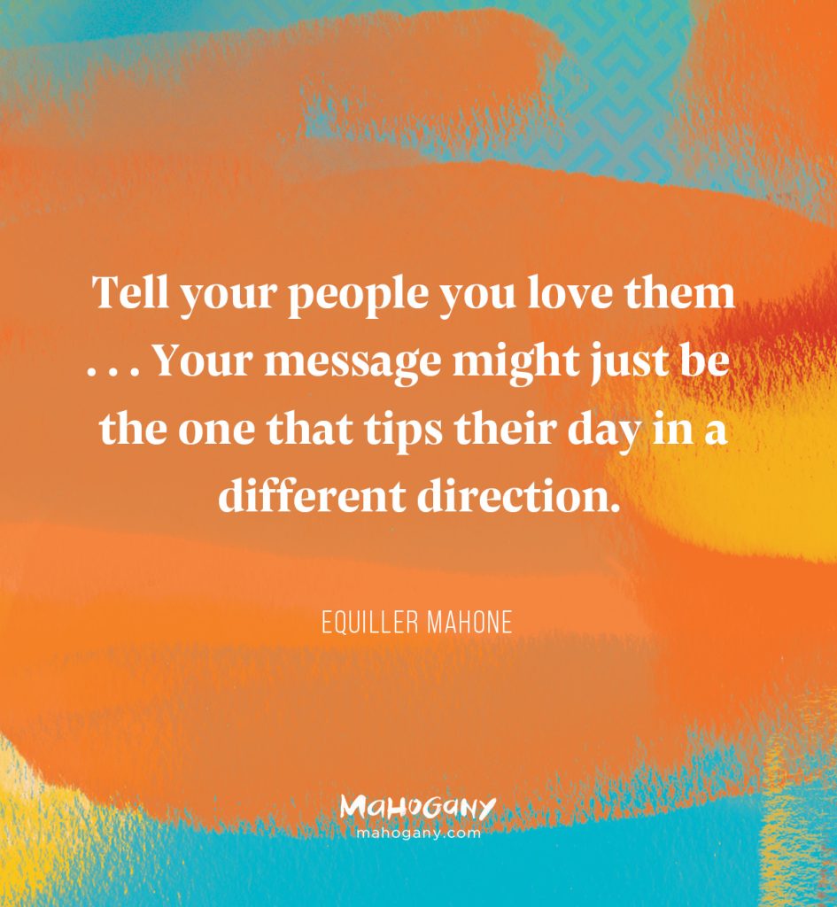 Tell your people you love them . . . Your message might just be the one that tips their day in a different direction. -Equiller Mahone