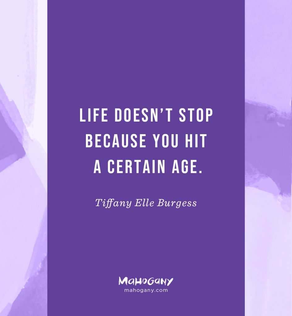 Life doesn’t stop because you hit a certain age. As long as you have breath in your body, passion in your heart, and a gift to share, you owe it to yourself — and those who will be inspired by your story — to step out in faith and try. -Tiffany Elle Burgess