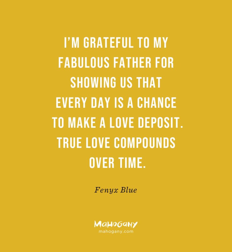 I’m grateful to my fabulous father for showing us that every day is a chance to make a love deposit. True love compounds over time. -Fenyx Blue