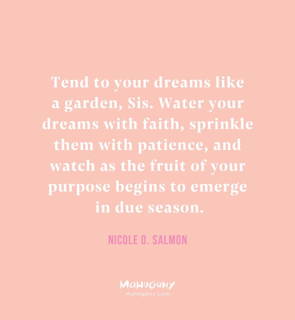 Tend to your dreams like a garden, Sis. Water your dreams with faith, sprinkle them with patience, and watch as the fruit of your purpose begins to emerge in due season. -Nicole O. Salmon