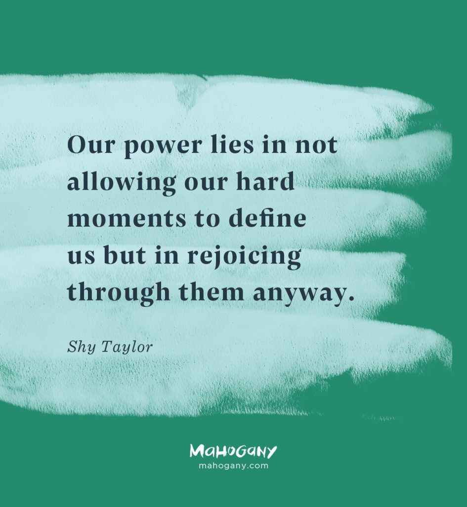 Our power lies in not allowing our hard moments to define us but in rejoicing through them anyway. -Shy Taylor