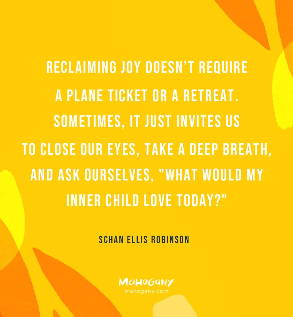 Reclaiming joy doesn’t require a plane ticket or a retreat. Sometimes, it just invites us to close our eyes, take a deep breath, and ask ourselves, "What would my inner child love today?" -Schan Ellis Robinson
