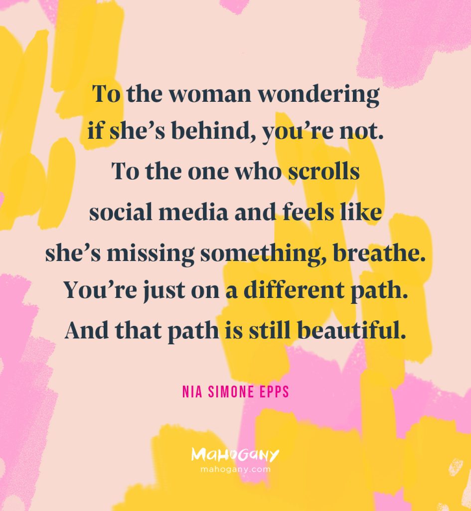 To the woman wondering if she’s behind, you’re not. To the one who scrolls social media and feels like she’s missing something, breathe. You’re just on a different path. And that path is still beautiful. -Nia Simone Epps