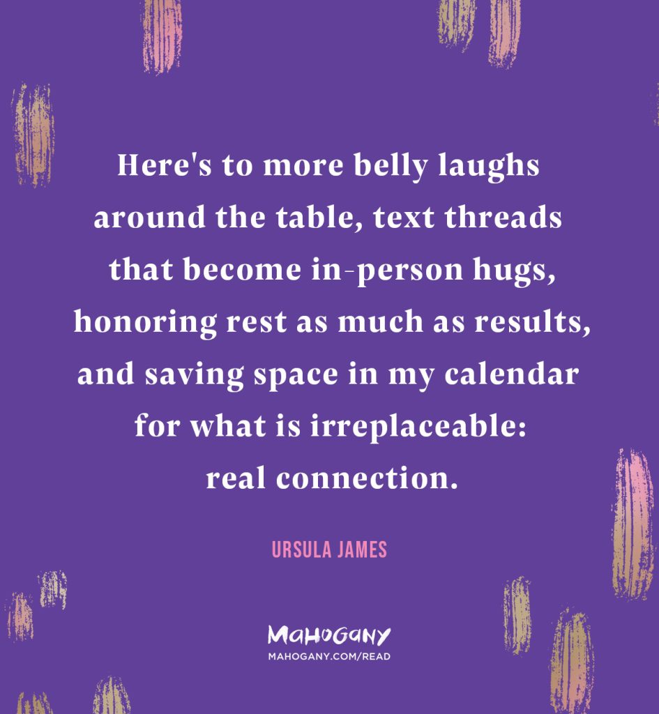 Here's to more belly laughs around the table, text threads that become in-person hugs, honoring rest as much as results, and saving space in my calendar for what is irreplaceable: real connection. -Ursula James