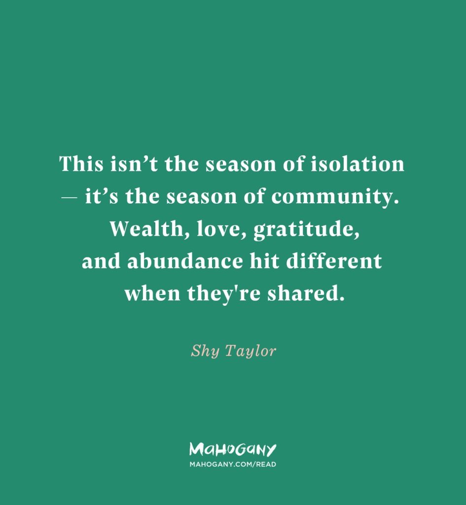 This isn’t the season of isolation — it’s the season of community. Wealth, love, gratitude, and abundance hit different when they're shared. -Shy Taylor
