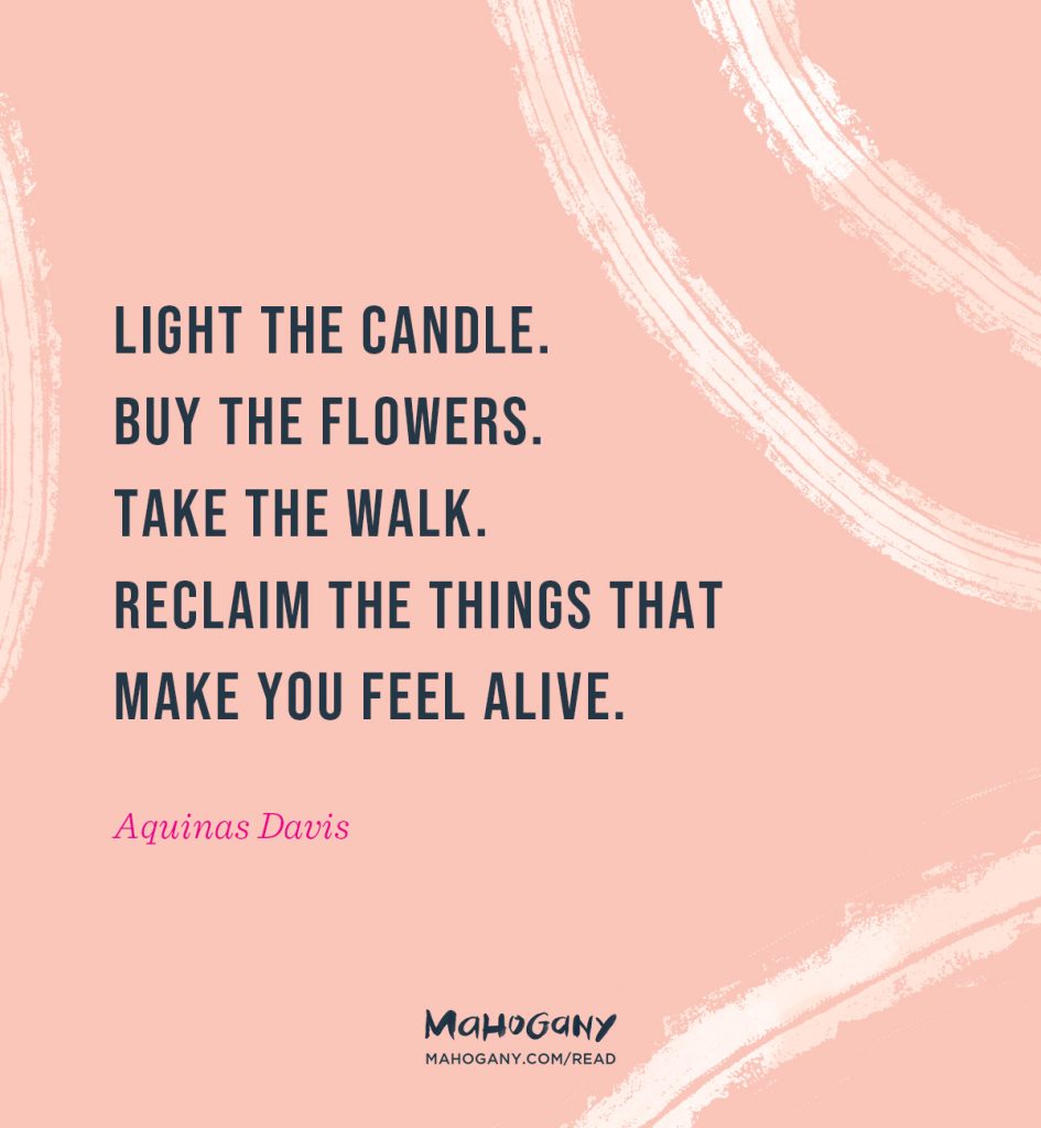 Light the candle. Buy the flowers. Take the walk. Reclaim the things that make you feel alive. -Aquinas Davis