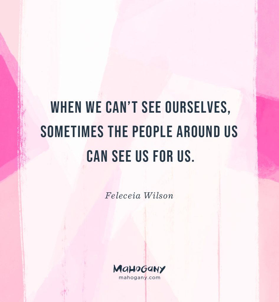 When we can’t see ourselves, sometimes the people around us can see us for us. -Feleceia Wilson