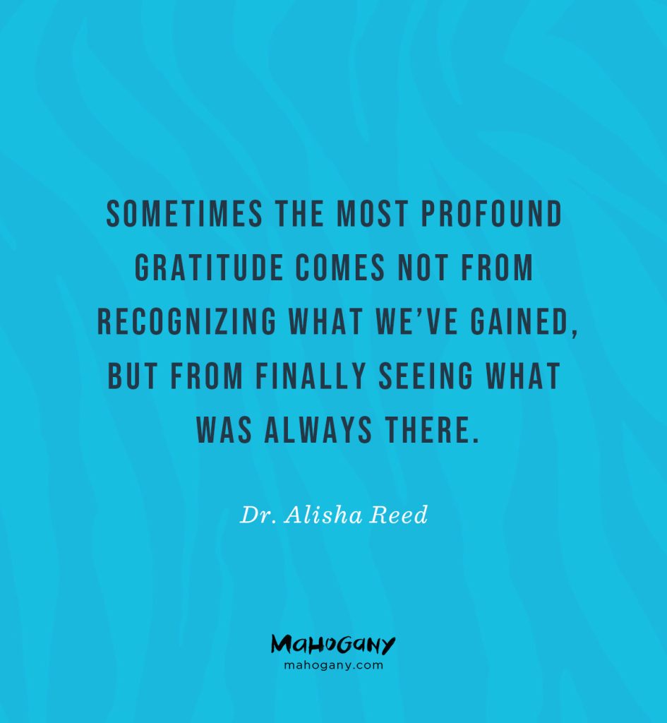 Sometimes the most profound gratitude comes not from recognizing what we’ve gained, but from finally seeing what was always there. -Dr. Alisha Reed