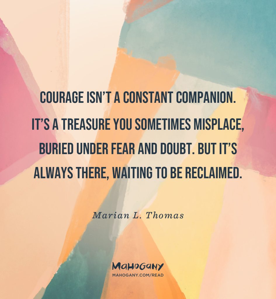 Courage isn’t a constant companion. It’s a treasure you sometimes misplace, buried under fear and doubt. But it’s always there, waiting to be reclaimed. -Marian L. Thomas