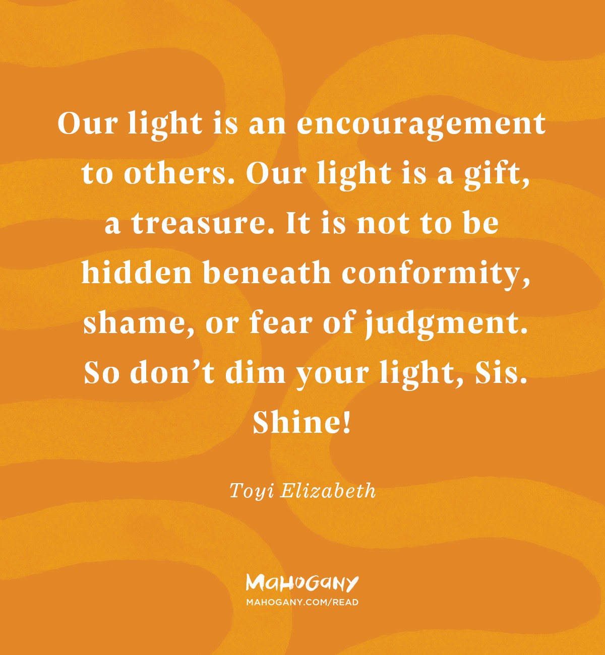 Our light is an encouragement to others. Our light is a gift, a treasure. It is not to be hidden beneath conformity, shame, or fear of judgment. So don’t dim your light, Sis. Shine! -Toyi Elizabeth