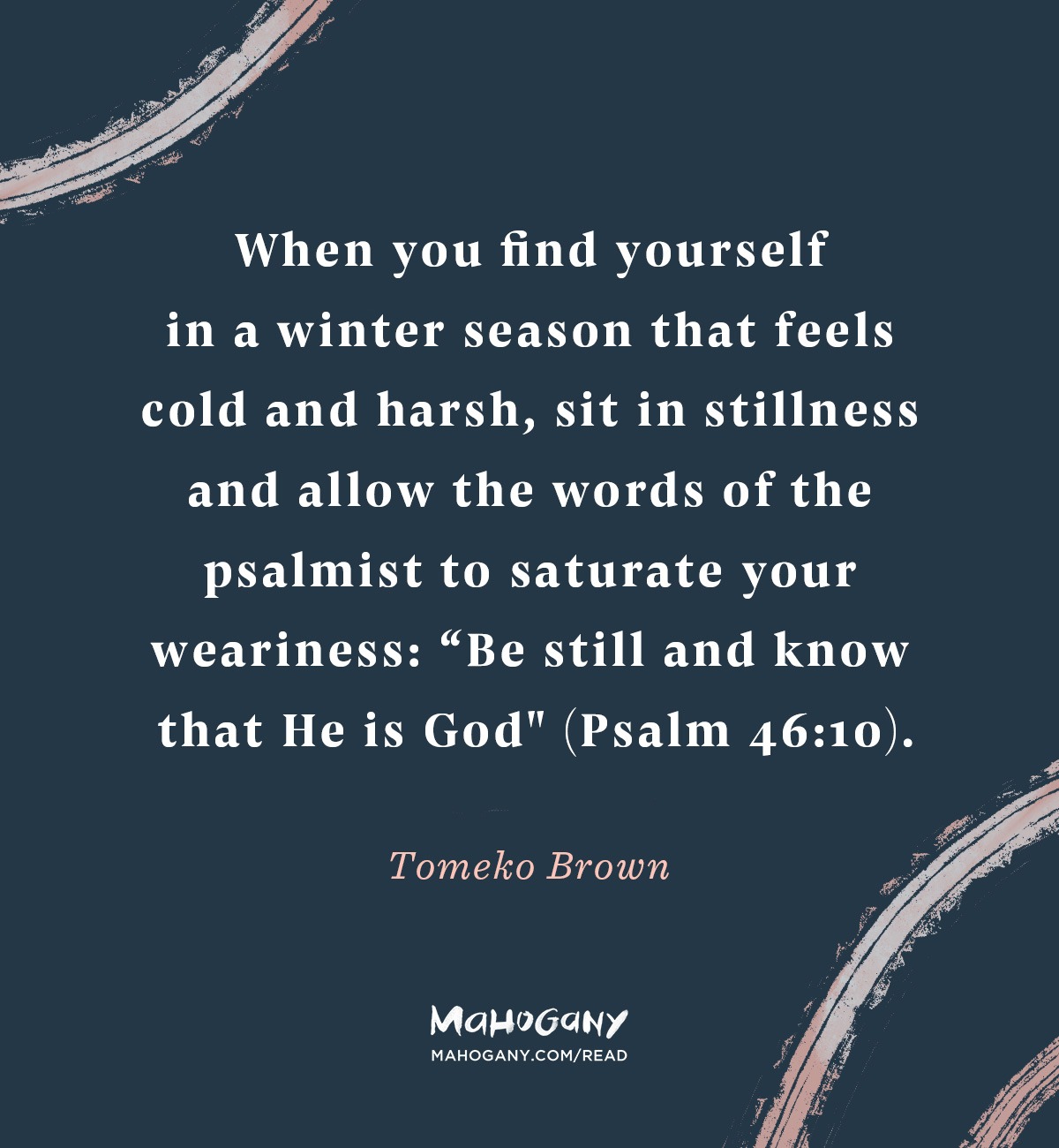 When you find yourself in a winter season that feels cold and harsh, sit in stillness and allow the words of the psalmist to saturate your weariness: “Be still and know that He is God" (Psalm 46:10). -Tomeko Brown